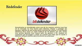 Bitdefender
Actualmente es considerado como uno de los mejores antivirus que hay
en el mercado. Es muy bueno para detectar, limpiar y proteger los
equipos, además de que ocupa pocos recursos del sistema. El más barato
(Antivirus Plus) tiene un costo habitual de 50 dólares por año, Existe
una versión gratuita muy buena para los gamers y los novatos en
cuestiones de tecnología y, existe un scanner para Mac que te ayuda a
detectar software dañino, pero no elimina las amenazas
 