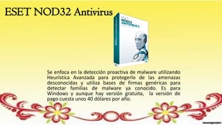ESET NOD32 Antivirus
Se enfoca en la detección proactiva de malware utilizando
Heurística Avanzada para protegerlo de las amenazas
desconocidas y utiliza bases de firmas genéricas para
detectar familias de malware ya conocido. Es para
Windows y aunque hay versión gratuita, la versión de
pago cuesta unos 40 dólares por año.
 