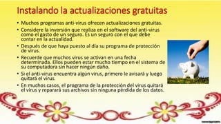 Instalando la actualizaciones gratuitas
• Muchos programas anti-virus ofrecen actualizaciones gratuitas.
• Considere la inversión que realiza en el software del anti-virus
como el gasto de un seguro. Es un seguro con el que debe
contar en la actualidad.
• Después de que haya puesto al día su programa de protección
de virus.
• Recuerde que muchos virus se activan en una fecha
determinada. Ellos pueden estar mucho tiempo en el sistema de
su computadora sin hacer ningún daño.
• Si el anti-virus encuentra algún virus, primero le avisará y luego
quitará el virus.
• En muchos casos, el programa de la protección del virus quitará
el virus y reparará sus archivos sin ninguna pérdida de los datos.
 