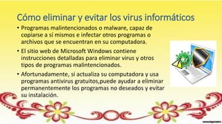 Cómo eliminar y evitar los virus informáticos
• Programas malintencionados o malware, capaz de
copiarse a sí mismos e infectar otros programas o
archivos que se encuentran en su computadora.
• El sitio web de Microsoft Windows contiene
instrucciones detalladas para eliminar virus y otros
tipos de programas malintencionados.
• Afortunadamente, si actualiza su computadora y usa
programas antivirus gratuitos,puede ayudar a eliminar
permanentemente los programas no deseados y evitar
su instalación.
 