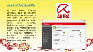 Avira Free Antivirus 2015
Es una fiable solución
antivirus, que de manera
rápida y constante escanea tu
ordenador en busca de
programas maliciosos tales
como virus, troyanos,
backdoors, hoaxes, gusanos,
Dialers, etc. Monitoriza cada
acción que ejecuta el usuario
o el sistema operativo y
reacciona rápidamente
cuando se detecta un
programa malicioso.
 
