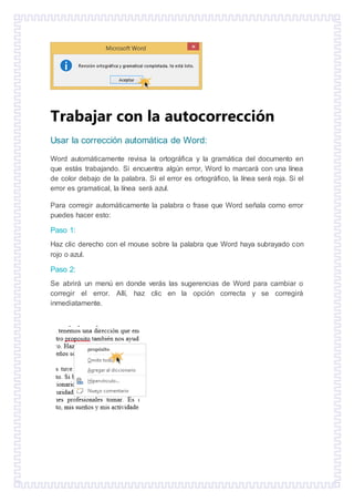 Trabajar con la autocorrección
Usar la corrección automática de Word:
Word automáticamente revisa la ortográfica y la gramática del documento en
que estás trabajando. Si encuentra algún error, Word lo marcará con una línea
de color debajo de la palabra. Si el error es ortográfico, la línea será roja. Si el
error es gramatical, la línea será azul.
Para corregir automáticamente la palabra o frase que Word señala como error
puedes hacer esto:
Paso 1:
Haz clic derecho con el mouse sobre la palabra que Word haya subrayado con
rojo o azul.
Paso 2:
Se abrirá un menú en donde verás las sugerencias de Word para cambiar o
corregir el error. Allí, haz clic en la opción correcta y se corregirá
inmediatamente.
 