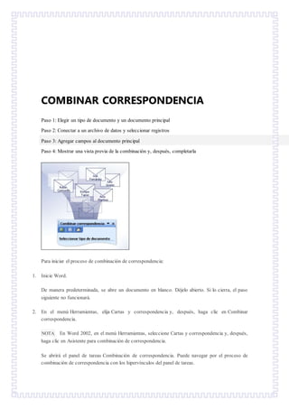 COMBINAR CORRESPONDENCIA
Paso 1: Elegir un tipo de documento y un documento principal
Paso 2: Conectar a un archivo de datos y seleccionar registros
Paso 3: Agregar campos al documento principal
Paso 4: Mostrar una vista previa de la combinación y, después, completarla
Para iniciar el proceso de combinación de correspondencia:
1. Inicie Word.
De manera predeterminada, se abre un documento en blanco. Déjelo abierto. Si lo cierra, el paso
siguiente no funcionará.
2. En el menú Herramientas, elija Cartas y correspondencia y, después, haga clic en Combinar
correspondencia.
NOTA En Word 2002, en el menú Herramientas, seleccione Cartas y correspondencia y, después,
haga clic en Asistente para combinación de correspondencia.
Se abrirá el panel de tareas Combinación de correspondencia. Puede navegar por el proceso de
combinación de correspondencia con los hipervínculos del panel de tareas.
 