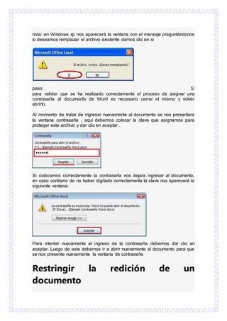 nota: en Windows xp nos aparecerá la ventana con el mensaje preguntándonos
si deseamos remplazar el archivo existente damos clic en si
paso 5:
para validar que se ha realizado correctamente el proceso de asignar una
contraseña al documento de Word es necesario cerrar el mismo y volver
abrirlo.
Al momento de tratar de ingresar nuevamente al documento se nos presentara
la ventana contraseña , aquí debemos colocar la clave que asignamos para
proteger este archivo y dar clic en aceptar .
Si colocamos correctamente la contraseña nos dejara ingresar al documento,
en caso contrario de no haber digitado correctamente la clave nos aparecerá la
siguiente ventana:
Para intentar nuevamente el ingreso de la contraseña debemos dar clic en
aceptar. Luego de este debemos ir a abrir nuevamente el documento para que
se nos presente nuevamente la ventana de contraseña
Restringir la redición de un
documento
 