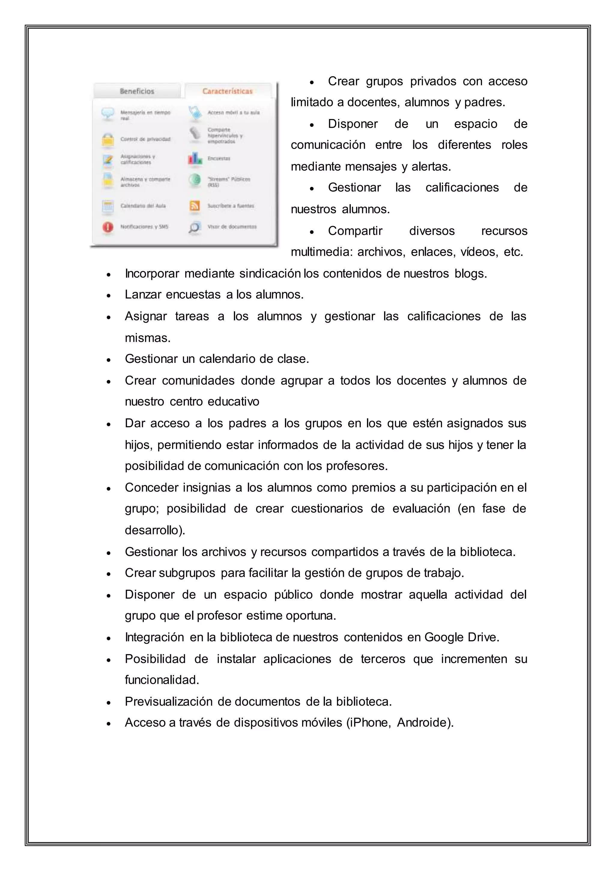  Crear grupos privados con acceso
limitado a docentes, alumnos y padres.
 Disponer de un espacio de
comunicación entre los diferentes roles
mediante mensajes y alertas.
 Gestionar las calificaciones de
nuestros alumnos.
 Compartir diversos recursos
multimedia: archivos, enlaces, vídeos, etc.
 Incorporar mediante sindicación los contenidos de nuestros blogs.
 Lanzar encuestas a los alumnos.
 Asignar tareas a los alumnos y gestionar las calificaciones de las
mismas.
 Gestionar un calendario de clase.
 Crear comunidades donde agrupar a todos los docentes y alumnos de
nuestro centro educativo
 Dar acceso a los padres a los grupos en los que estén asignados sus
hijos, permitiendo estar informados de la actividad de sus hijos y tener la
posibilidad de comunicación con los profesores.
 Conceder insignias a los alumnos como premios a su participación en el
grupo; posibilidad de crear cuestionarios de evaluación (en fase de
desarrollo).
 Gestionar los archivos y recursos compartidos a través de la biblioteca.
 Crear subgrupos para facilitar la gestión de grupos de trabajo.
 Disponer de un espacio público donde mostrar aquella actividad del
grupo que el profesor estime oportuna.
 Integración en la biblioteca de nuestros contenidos en Google Drive.
 Posibilidad de instalar aplicaciones de terceros que incrementen su
funcionalidad.
 Previsualización de documentos de la biblioteca.
 Acceso a través de dispositivos móviles (iPhone, Androide).
 