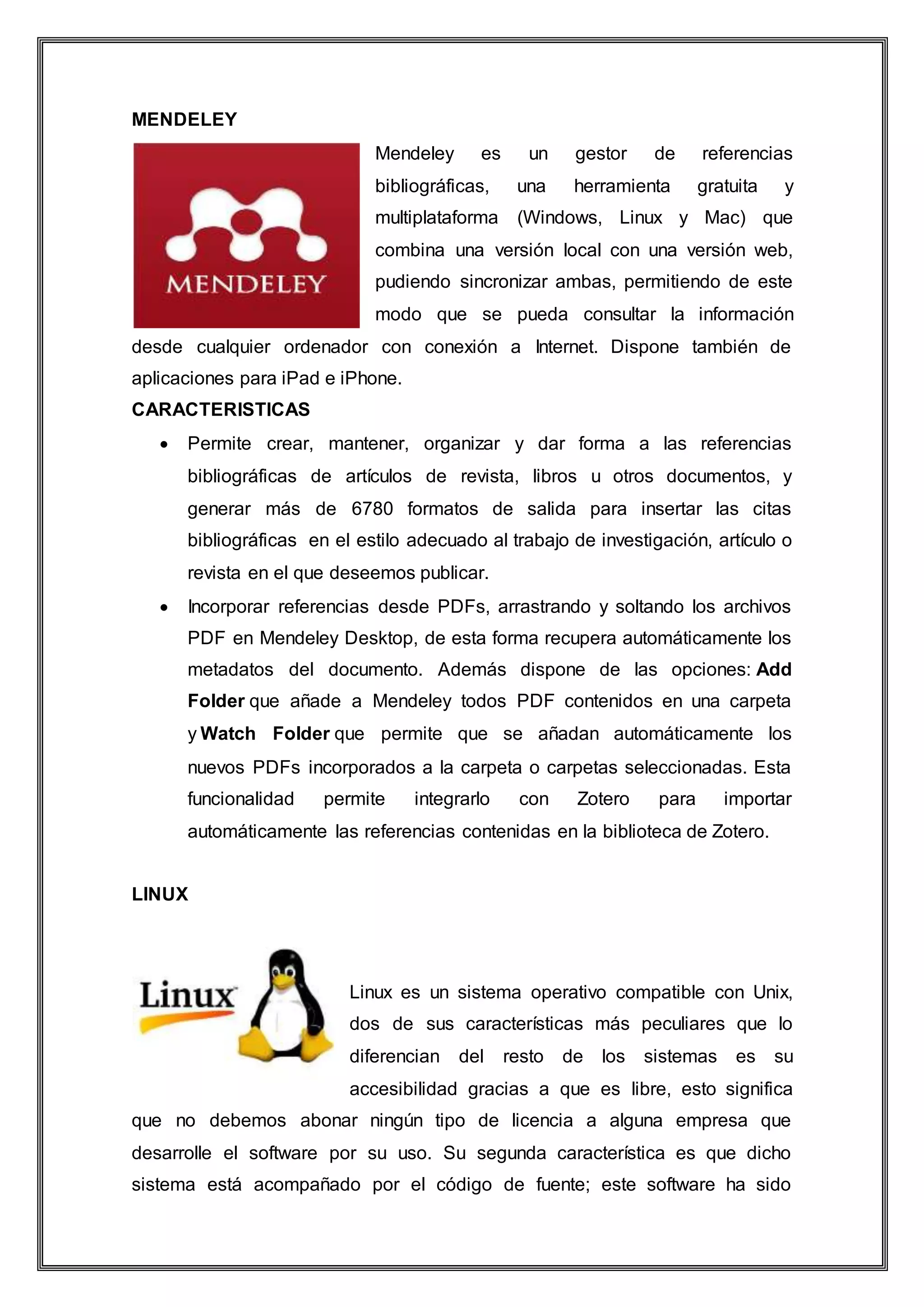 MENDELEY
Mendeley es un gestor de referencias
bibliográficas, una herramienta gratuita y
multiplataforma (Windows, Linux y Mac) que
combina una versión local con una versión web,
pudiendo sincronizar ambas, permitiendo de este
modo que se pueda consultar la información
desde cualquier ordenador con conexión a Internet. Dispone también de
aplicaciones para iPad e iPhone.
CARACTERISTICAS
 Permite crear, mantener, organizar y dar forma a las referencias
bibliográficas de artículos de revista, libros u otros documentos, y
generar más de 6780 formatos de salida para insertar las citas
bibliográficas en el estilo adecuado al trabajo de investigación, artículo o
revista en el que deseemos publicar.
 Incorporar referencias desde PDFs, arrastrando y soltando los archivos
PDF en Mendeley Desktop, de esta forma recupera automáticamente los
metadatos del documento. Además dispone de las opciones: Add
Folder que añade a Mendeley todos PDF contenidos en una carpeta
y Watch Folder que permite que se añadan automáticamente los
nuevos PDFs incorporados a la carpeta o carpetas seleccionadas. Esta
funcionalidad permite integrarlo con Zotero para importar
automáticamente las referencias contenidas en la biblioteca de Zotero.
LINUX
Linux es un sistema operativo compatible con Unix,
dos de sus características más peculiares que lo
diferencian del resto de los sistemas es su
accesibilidad gracias a que es libre, esto significa
que no debemos abonar ningún tipo de licencia a alguna empresa que
desarrolle el software por su uso. Su segunda característica es que dicho
sistema está acompañado por el código de fuente; este software ha sido
 