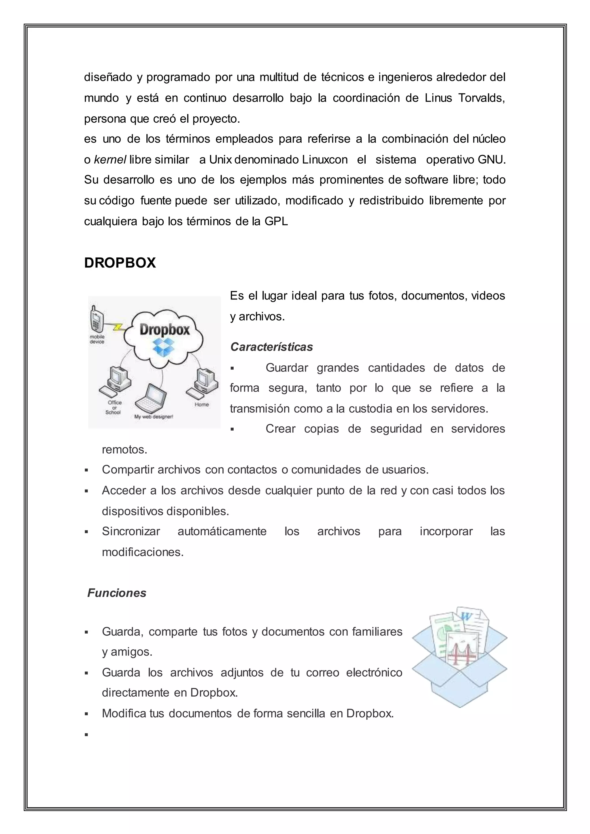 diseñado y programado por una multitud de técnicos e ingenieros alrededor del
mundo y está en continuo desarrollo bajo la coordinación de Linus Torvalds,
persona que creó el proyecto.
es uno de los términos empleados para referirse a la combinación del núcleo
o kernel libre similar a Unix denominado Linuxcon el sistema operativo GNU.
Su desarrollo es uno de los ejemplos más prominentes de software libre; todo
su código fuente puede ser utilizado, modificado y redistribuido libremente por
cualquiera bajo los términos de la GPL
DROPBOX
Es el lugar ideal para tus fotos, documentos, videos
y archivos.
Características
 Guardar grandes cantidades de datos de
forma segura, tanto por lo que se refiere a la
transmisión como a la custodia en los servidores.
 Crear copias de seguridad en servidores
remotos.
 Compartir archivos con contactos o comunidades de usuarios.
 Acceder a los archivos desde cualquier punto de la red y con casi todos los
dispositivos disponibles.
 Sincronizar automáticamente los archivos para incorporar las
modificaciones.
Funciones
 Guarda, comparte tus fotos y documentos con familiares
y amigos.
 Guarda los archivos adjuntos de tu correo electrónico
directamente en Dropbox.
 Modifica tus documentos de forma sencilla en Dropbox.

 