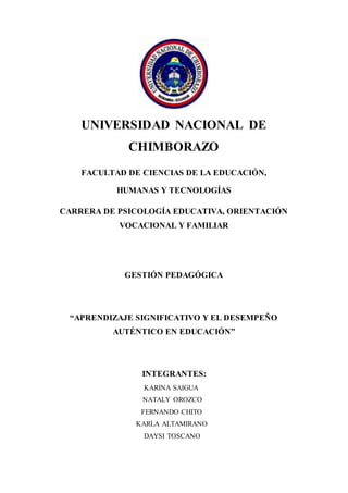 UNIVERSIDAD NACIONAL DE
CHIMBORAZO
FACULTAD DE CIENCIAS DE LA EDUCACIÓN,
HUMANAS Y TECNOLOGÍAS
CARRERA DE PSICOLOGÍA EDUCATIVA, ORIENTACIÓN
VOCACIONAL Y FAMILIAR
GESTIÓN PEDAGÓGICA
“APRENDIZAJE SIGNIFICATIVO Y EL DESEMPEÑO
AUTÉNTICO EN EDUCACIÓN”
INTEGRANTES:
KARINA SAIGUA
NATALY OROZCO
FERNANDO CHITO
KARLA ALTAMIRANO
DAYSI TOSCANO
 