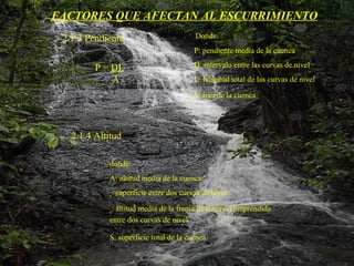 FACTORES QUE AFECTAN AL ESCURRIMIENTO 2.1.3 Pendiente     Donde:   P: pendiente media de la cuenca   D: intervalo entre las curvas de nivel   L: longitud total de las curvas de nivel   A: área de la cuenca.   P =  DL A 2.1.4 Altitud donde: A: altitud media de la cuenca s : superficie entre dos curvas de nivel e : altitud media de la franja de terreno comprendida entre dos curvas de nivel S: superficie total de la cuenca.   