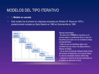 MODELOS DEL TIPO ITERATIVO
• 1.-Modelo en cascada
• Este modelo fue el primero en originarse propuesta por Winston W. Royce en 1970 y
posteriormente revisada por Barry Boehm en 1980 en Sommerville en 1985
Algunas desventajas:
–Se debe tener TODOS los requisitos en la
primera etapa no pudiéndose llevar a cabo los
requisitos que surjan una vez acabada la etapa
de especificación.
–Cada vez que se identifique algún error
cometido hay que volver a la etapa anterior y
rehacer el trabajo.
– No se tiene el producto software hasta el final
del proceso de desarrollo, por lo que el cliente
no verá los resultados hasta la última fase.
– Además la mayoría de errores producidos en
el análisis se descubren al final.
 