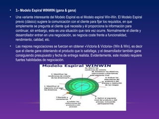 • 3.- Modelo Espiral WINWIN (gana & gana)
• Una variante interesante del Modelo Espiral es el Modelo espiral Win-Win. El Modelo Espiral
previo (clásico) sugiere la comunicación con el cliente para fijar los requisitos, en que
simplemente se pregunta al cliente qué necesita y él proporciona la información para
continuar, sin embargo, esta es una situación que rara vez ocurre. Normalmente el cliente y
desarrollador entran en una negociación, se negocia coste frente a funcionalidad,
rendimiento, calidad, etc.
• Las mejores negociaciones se fuerzan en obtener «Victoria & Victoria» (Win & Win), es decir
que el cliente gane obteniendo el producto que lo satisfaga, y el desarrollador también gane
consiguiendo presupuesto y fecha de entrega realista. Evidentemente, este modelo requiere
fuertes habilidades de negociación.
 