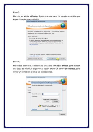 Paso 3:
Haz clic en Iniciar difusión. Aparecerá una barra de estado a medida que
PowerPoint prepara tu difusión.
Paso 4:
Un enlace aparecerá. Selecciónalo y haz clic en Copiar enlace, para realizar
una copia del mismo, o elige www.la opción enviar un correo electrónico, para
enviar un correo con el link a tus espectadores.
 