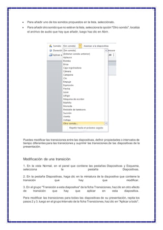  Para añadir uno de los sonidos propuestos en la lista, selecciónalo.
 Para añadir otro sonido que no esté en la lista, selecciona la opción "Otro sonido", localiza
el archivo de audio que hay que añadir, luego haz clic en Abrir.
Puedes modificar las transiciones entre las diapositivas, definir propiedades o intervalos de
tiempo diferentes para las transiciones y suprimir las transiciones de las diapositivas de la
presentación.
Modificación de una transición
1. En la vista Normal, en el panel que contiene las pestañas Diapositivas y Esquema,
selecciona la pestaña Diapositivas.
2. En la pestaña Diapositivas, haga clic en la miniatura de la diapositiva que contiene la
transición que hay que modificar.
3. En el grupo "Transición a esta diapositiva" de la ficha Transiciones, hazclic en otro efecto
de transición que hay que aplicar en esta diapositiva.
Para modificar las transiciones para todas las diapositivas de su presentación, repita los
pasos 2 y 3, luego en el grupo Intervalo de la ficha Transiciones,hazclic en "Aplicar a todo".
 