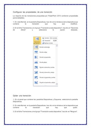 Configurar las propiedades de una transición
La mayoría de las transiciones propuestas por PowerPoint 2010 contienen propiedades
personalizables.
1. En vista Normal, en la pestaña Diapositivas, haz clic en la miniatura de la diapositiva que
contiene la transición que hay que modificar.
2. En la ficha Transiciones, en el grupo "Transición a esta diapositiva", hazclic en "Opciones
de efecto" y selecciona la opción deseada.
Quitar una transición
1. En el panel que contiene las pestañas Diapositivas y Esquema, selecciona la pestaña
Diapositivas.
2. En vista Normal, en la pestaña Diapositivas, haz clic en la miniatura de la diapositiva que
contiene la transición que hay que quitar.
3. En la ficha Transiciones, en el grupo "Transición a esta diapositiva", hazclic en "Ninguna".
 