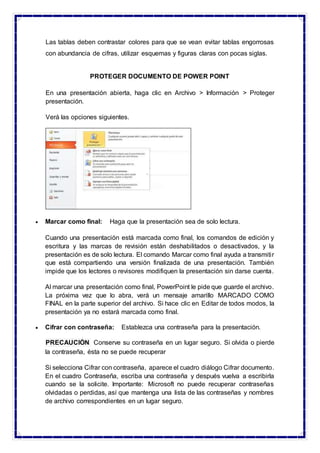 Las tablas deben contrastar colores para que se vean evitar tablas engorrosas
con abundancia de cifras, utilizar esquemas y figuras claras con pocas siglas.
PROTEGER DOCUMENTO DE POWER POINT
En una presentación abierta, haga clic en Archivo > Información > Proteger
presentación.
Verá las opciones siguientes.
 Marcar como final: Haga que la presentación sea de solo lectura.
Cuando una presentación está marcada como final, los comandos de edición y
escritura y las marcas de revisión están deshabilitados o desactivados, y la
presentación es de solo lectura. El comando Marcar como final ayuda a transmitir
que está compartiendo una versión finalizada de una presentación. También
impide que los lectores o revisores modifiquen la presentación sin darse cuenta.
Al marcar una presentación como final, PowerPoint le pide que guarde el archivo.
La próxima vez que lo abra, verá un mensaje amarillo MARCADO COMO
FINAL en la parte superior del archivo. Si hace clic en Editar de todos modos, la
presentación ya no estará marcada como final.
 Cifrar con contraseña: Establezca una contraseña para la presentación.
PRECAUCIÓN Conserve su contraseña en un lugar seguro. Si olvida o pierde
la contraseña, ésta no se puede recuperar
Si selecciona Cifrar con contraseña, aparece el cuadro diálogo Cifrar documento.
En el cuadro Contraseña, escriba una contraseña y después vuelva a escribirla
cuando se la solicite. Importante: Microsoft no puede recuperar contraseñas
olvidadas o perdidas, así que mantenga una lista de las contraseñas y nombres
de archivo correspondientes en un lugar seguro.
 