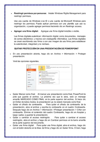  Restringir permisos por personas: Instale Windows Rights Management para
restringir permisos.
Use una cuenta de Windows Live ID o una cuenta de Microsoft Windows para
restringir los permisos. Puede aplicar permisos con una plantilla que use su
organización, o puede agregar permisos haciendo clic en Restringir acceso.
 Agregar una firma digital: Agregue una firma digital invisible o visible.
Las firmas digitales autentican información digital, como documentos, mensajes
de correo electrónico y macros con criptografía informática. Las firmas digitales
se crean escribiendo una firma o con una imagen de una firma para establecer
la autenticidad, integridad y no rechazo.
QUITAR PROTECCIÓN EN UNA PRESENTACIÓN DE POWERPOINT
 En una presentación abierta, haga clic en Archivo > Información > Proteger
presentación.
Verá las opciones siguientes.
 Quitar Marcar como final: Al marcar una presentación como final, PowerPoint le
pide que guarde el archivo. La próxima vez que lo abra, verá un mensaje
amarillo MARCADO COMO FINAL en la parte superior del archivo. Si hace clic
en Editar de todos modos, la presentación ya no estará marcada como final.
 Quitar el cifrado de contraseña: Para quitar el cifrado de contraseña de la
presentación, abra el archivo y escriba la contraseña en el cuadro Contraseña.
Después haga clic en Archivo > Información >Proteger presentación > Cifrar con
contraseña. Elimine el contenido del cuadro Contraseña, haga clic en Aceptar y
luego vuelva a guardar la presentación.
 Quitar o cambiar el acceso restringido: Para quitar o cambiar el acceso
restringido, abra el archivo y haga clic en Cambiar permisos en la barra amarilla
de la parte superior del documento.
 Quitar una firma digital: Para quitar una firma digital, abra el archivo, haga clic
con el botón derecho en la línea de firma y haga clic en Quitar firma. O bien, haga
 