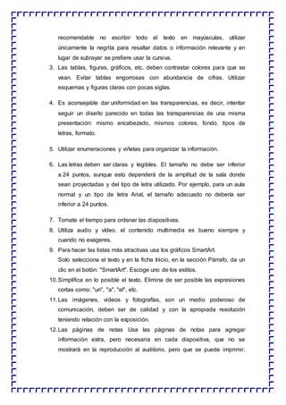 recomendable no escribir todo el texto en mayúsculas, utilizar
únicamente la negrita para resaltar datos o información relevante y en
lugar de subrayar se prefiere usar la cursiva.
3. Las tablas, figuras, gráficos, etc. deben contrastar colores para que se
vean. Evitar tablas engorrosas con abundancia de cifras. Utilizar
esquemas y figuras claras con pocas siglas.
4. Es aconsejable dar uniformidad en las transparencias, es decir, intentar
seguir un diseño parecido en todas las transparencias de una misma
presentación: mismo encabezado, mismos colores, fondo, tipos de
letras, formato.
5. Utilizar enumeraciones y viñetas para organizar la información.
6. Las letras deben ser claras y legibles. El tamaño no debe ser inferior
a 24 puntos, aunque esto dependerá de la amplitud de la sala donde
sean proyectadas y del tipo de letra utilizado. Por ejemplo, para un aula
normal y un tipo de letra Arial, el tamaño adecuado no debería ser
inferior a 24 puntos.
7. Tomate el tiempo para ordenar las diapositivas.
8. Utiliza audio y vídeo, el contenido multimedia es bueno siempre y
cuando no exageres.
9. Para hacer las listas más atractivas usa los gráficos SmartArt.
Solo selecciona el texto y en la ficha Inicio, en la sección Párrafo, da un
clic en el botón: "SmartArt". Escoge uno de los estilos.
10.Simplifica en lo posible el texto. Elimina de ser posible las expresiones
cortas como: "un", "a", "el", etc.
11.Las imágenes, videos y fotografías, son un medio poderoso de
comunicación, deben ser de calidad y con la apropiada resolución
teniendo relación con la exposición.
12.Las páginas de notas Usa las páginas de notas para agregar
información extra, pero necesaria en cada dispositiva, que no se
mostrará en la reproducción al auditorio, pero que se puede imprimir.
 