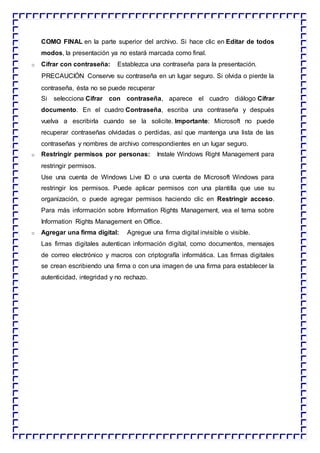 COMO FINAL en la parte superior del archivo. Si hace clic en Editar de todos
modos, la presentación ya no estará marcada como final.
o Cifrar con contraseña: Establezca una contraseña para la presentación.
PRECAUCIÓN Conserve su contraseña en un lugar seguro. Si olvida o pierde la
contraseña, ésta no se puede recuperar
Si selecciona Cifrar con contraseña, aparece el cuadro diálogo Cifrar
documento. En el cuadro Contraseña, escriba una contraseña y después
vuelva a escribirla cuando se la solicite. Importante: Microsoft no puede
recuperar contraseñas olvidadas o perdidas, así que mantenga una lista de las
contraseñas y nombres de archivo correspondientes en un lugar seguro.
o Restringir permisos por personas: Instale Windows Right Management para
restringir permisos.
Use una cuenta de Windows Live ID o una cuenta de Microsoft Windows para
restringir los permisos. Puede aplicar permisos con una plantilla que use su
organización, o puede agregar permisos haciendo clic en Restringir acceso.
Para más información sobre Information Rights Management, vea el tema sobre
Information Rights Management en Office.
o Agregar una firma digital: Agregue una firma digital invisible o visible.
Las firmas digitales autentican información digital, como documentos, mensajes
de correo electrónico y macros con criptografía informática. Las firmas digitales
se crean escribiendo una firma o con una imagen de una firma para establecer la
autenticidad, integridad y no rechazo.
 