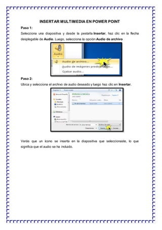 INSERTAR MULTIMEDIA EN POWER POINT
Paso 1:
Selecciona una diapositiva y desde la pestaña Insertar, haz clic en la flecha
desplegable de Audio. Luego, selecciona la opción Audio de archivo
Paso 2:
Ubica y selecciona el archivo de audio deseado y luego haz clic en Insertar.
Verás que un ícono se inserta en la diapositiva que seleccionaste, lo que
significa que el audio se ha incluido.
 