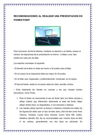 RECOMENDACIONES AL REALIZAR UNA PRESENTACION EN
POWER POINT
Para comunicar de forma efectiva, mantener la atención y el interés, reduce el
número de diapositivas de la presentación al mínimo. Limítate a una idea
central por cada una de ellas.
Los expertos aconsejan lo siguiente:
• El tamaño de la letra no debe ser menor a 34 puntos para el título.
• En el cuerpo de la diapositiva debe ser mayor de 24 puntos.
• En el titulo usar mayúsculas y preferentemente minúsculas en el cuerpo.
• El tipo de fuente usada en el cuerpo debe ser clara, sencilla y limpia
• Evita totalmente las fuentes en cursivas y las que incluyen bordes
decorativos, como Times.
1. Para el fondo se recomienda el uso de fondo claro con letras oscuras y
utilizar colores que diferencien claramente el texto del fondo. Mejor
utilizar fondos lisos, no degradados, ni con tramados o texturas.
2. Las fuentes deben permitir su lectura a distancia (incluidos los textos de
las figuras).Se debe usar un tipo de letra clara y fácil de leer como Arial,
Tahoma, Verdana, Lucida Sans Unicode, Comic Sans MS, Calibri,
Helvética (tamaño 20). No es recomendable usar muchos tipos de letra
ni de colores, generalmente con dos tipos es suficiente. Es
 