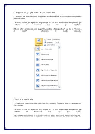 Configurar las propiedades de una transición
La mayoría de las transiciones propuestas por PowerPoint 2010 contienen propiedades
personalizables.
1. En vista Normal, en la pestaña Diapositivas, haz clic en la miniatura de la diapositiva que
contiene la transición que hay que modificar.
2. En la ficha Transiciones, en el grupo "Transición a esta diapositiva", haz clic en "Opciones
de efecto" y selecciona la opción deseada.
Quitar una transición
1. En el panel que contiene las pestañas Diapositivas y Esquema, selecciona la pestaña
Diapositivas.
2. En vista Normal, en la pestaña Diapositivas, haz clic en la miniatura de la diapositiva que
contiene la transición que hay que quitar.
3. En la ficha Transiciones, en el grupo "Transición a esta diapositiva", haz clic en "Ninguna".
 