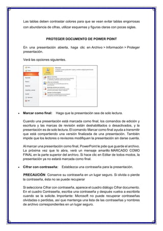 Las tablas deben contrastar colores para que se vean evitar tablas engorrosas
con abundancia de cifras, utilizar esquemas y figuras claras con pocas siglas.
PROTEGER DOCUMENTO DE POWER POINT
En una presentación abierta, haga clic en Archivo > Información > Proteger
presentación.
Verá las opciones siguientes.
 Marcar como final: Haga que la presentación sea de solo lectura.
Cuando una presentación está marcada como final, los comandos de edición y
escritura y las marcas de revisión están deshabilitados o desactivados, y la
presentación es de solo lectura. El comando Marcar como final ayuda a transmitir
que está compartiendo una versión finalizada de una presentación. También
impide que los lectores o revisores modifiquen la presentación sin darse cuenta.
Al marcar una presentación como final, PowerPoint le pide que guarde el archivo.
La próxima vez que lo abra, verá un mensaje amarillo MARCADO COMO
FINAL en la parte superior del archivo. Si hace clic en Editar de todos modos, la
presentación ya no estará marcada como final.
 Cifrar con contraseña: Establezca una contraseña para la presentación.
PRECAUCIÓN Conserve su contraseña en un lugar seguro. Si olvida o pierde
la contraseña, ésta no se puede recuperar
Si selecciona Cifrar con contraseña, aparece el cuadro diálogo Cifrar documento.
En el cuadro Contraseña, escriba una contraseña y después vuelva a escribirla
cuando se la solicite. Importante: Microsoft no puede recuperar contraseñas
olvidadas o perdidas, así que mantenga una lista de las contraseñas y nombres
de archivo correspondientes en un lugar seguro.
 