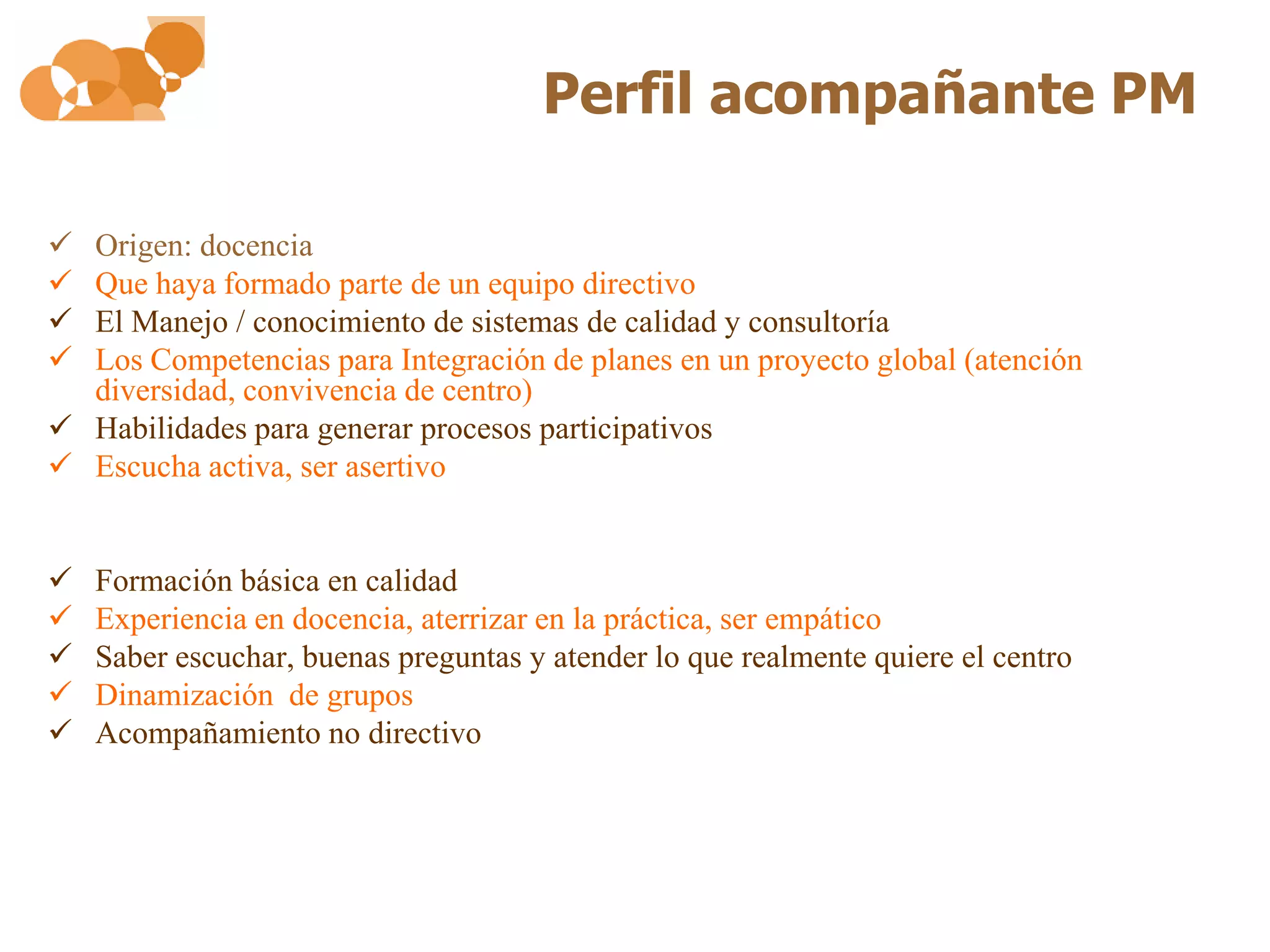 Perfil acompañante PM

 Origen: docencia
 Que haya formado parte de un equipo directivo
 El Manejo / conocimiento de sistemas de calidad y consultoría
 Los Competencias para Integración de planes en un proyecto global (atención
  diversidad, convivencia de centro)
 Habilidades para generar procesos participativos
 Escucha activa, ser asertivo


   Formación básica en calidad
   Experiencia en docencia, aterrizar en la práctica, ser empático
   Saber escuchar, buenas preguntas y atender lo que realmente quiere el centro
   Dinamización de grupos
   Acompañamiento no directivo
 