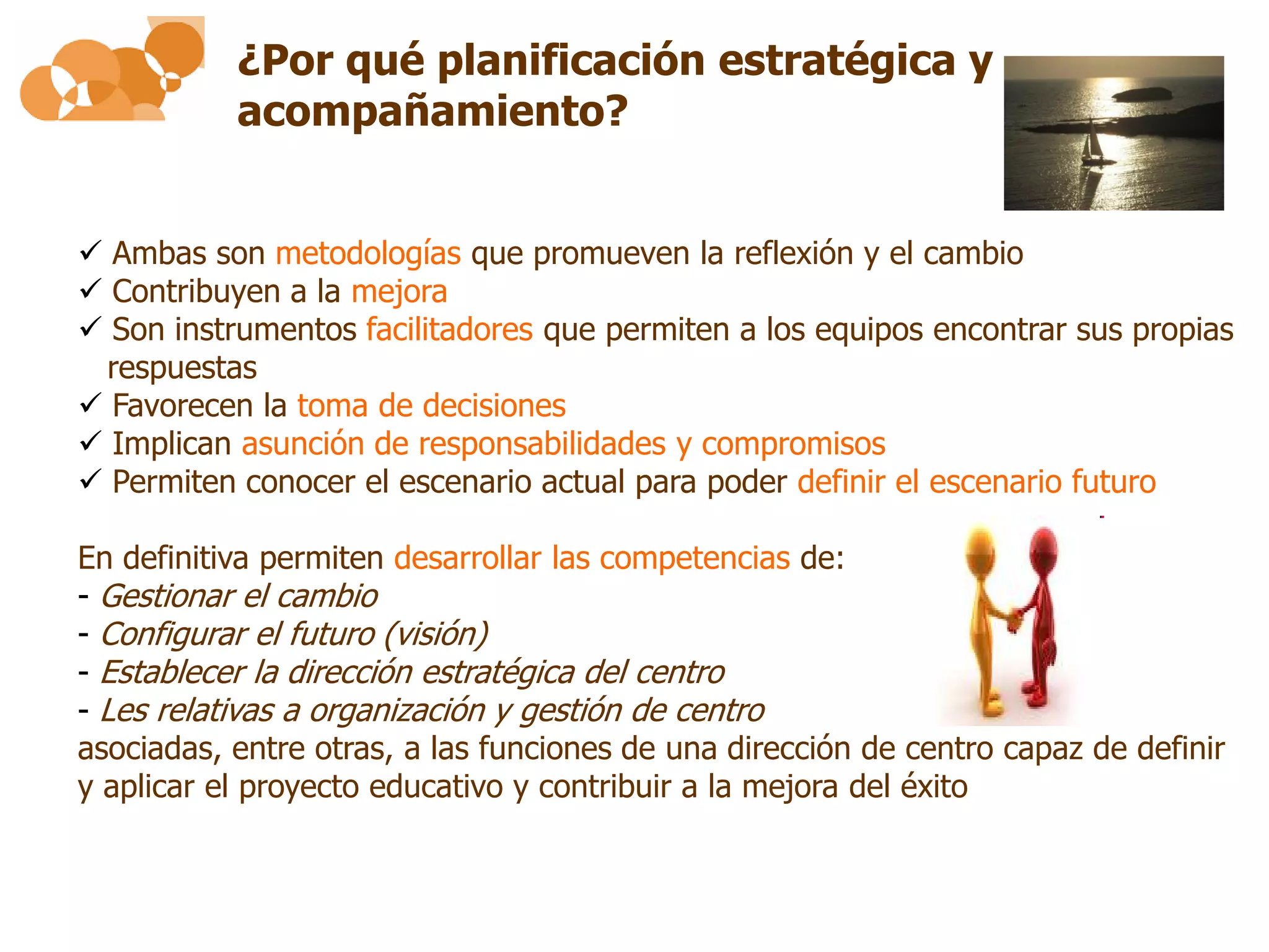 ¿Por qué planificación estratégica y
           acompañamiento?


 Ambas son metodologías que promueven la reflexión y el cambio
 Contribuyen a la mejora
 Son instrumentos facilitadores que permiten a los equipos encontrar sus propias
 respuestas
 Favorecen la toma de decisiones
 Implican asunción de responsabilidades y compromisos
 Permiten conocer el escenario actual para poder definir el escenario futuro

En definitiva permiten desarrollar las competencias de:
- Gestionar el cambio
- Configurar el futuro (visión)
- Establecer la dirección estratégica del centro
- Les relativas a organización y gestión de centro
asociadas, entre otras, a las funciones de una dirección de centro capaz de definir
y aplicar el proyecto educativo y contribuir a la mejora del éxito

                                                                            11
 