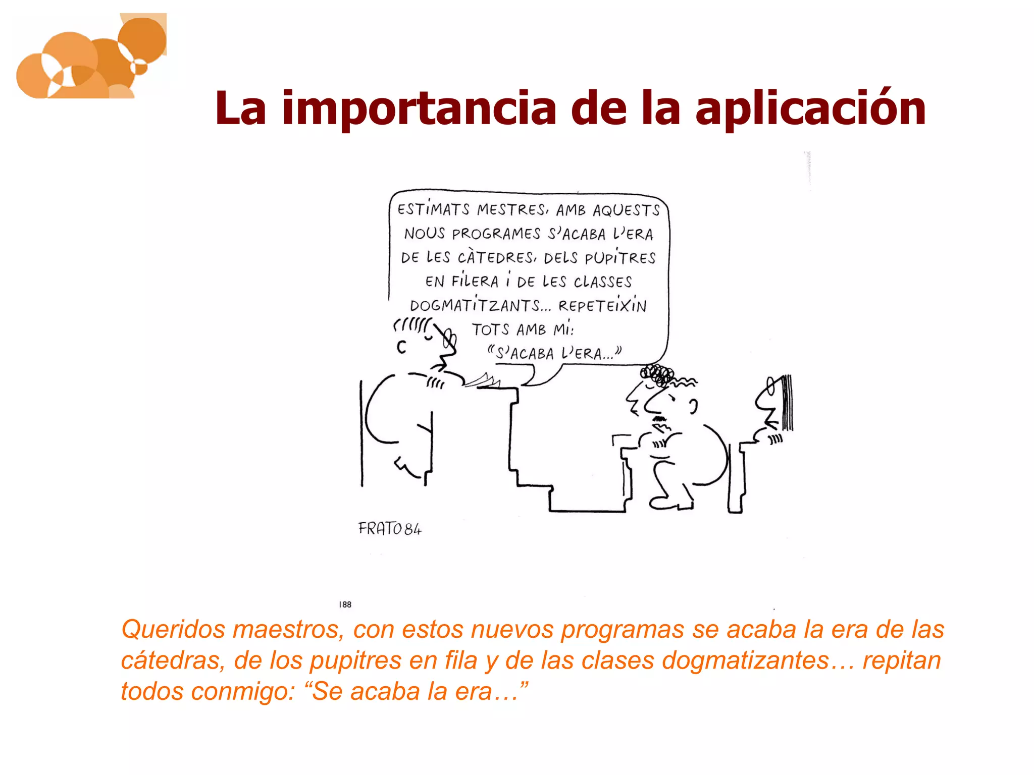La importancia de la aplicación




Queridos maestros, con estos nuevos programas se acaba la era de las
cátedras, de los pupitres en fila y de las clases dogmatizantes… repitan
todos conmigo: “Se acaba la era…”
 