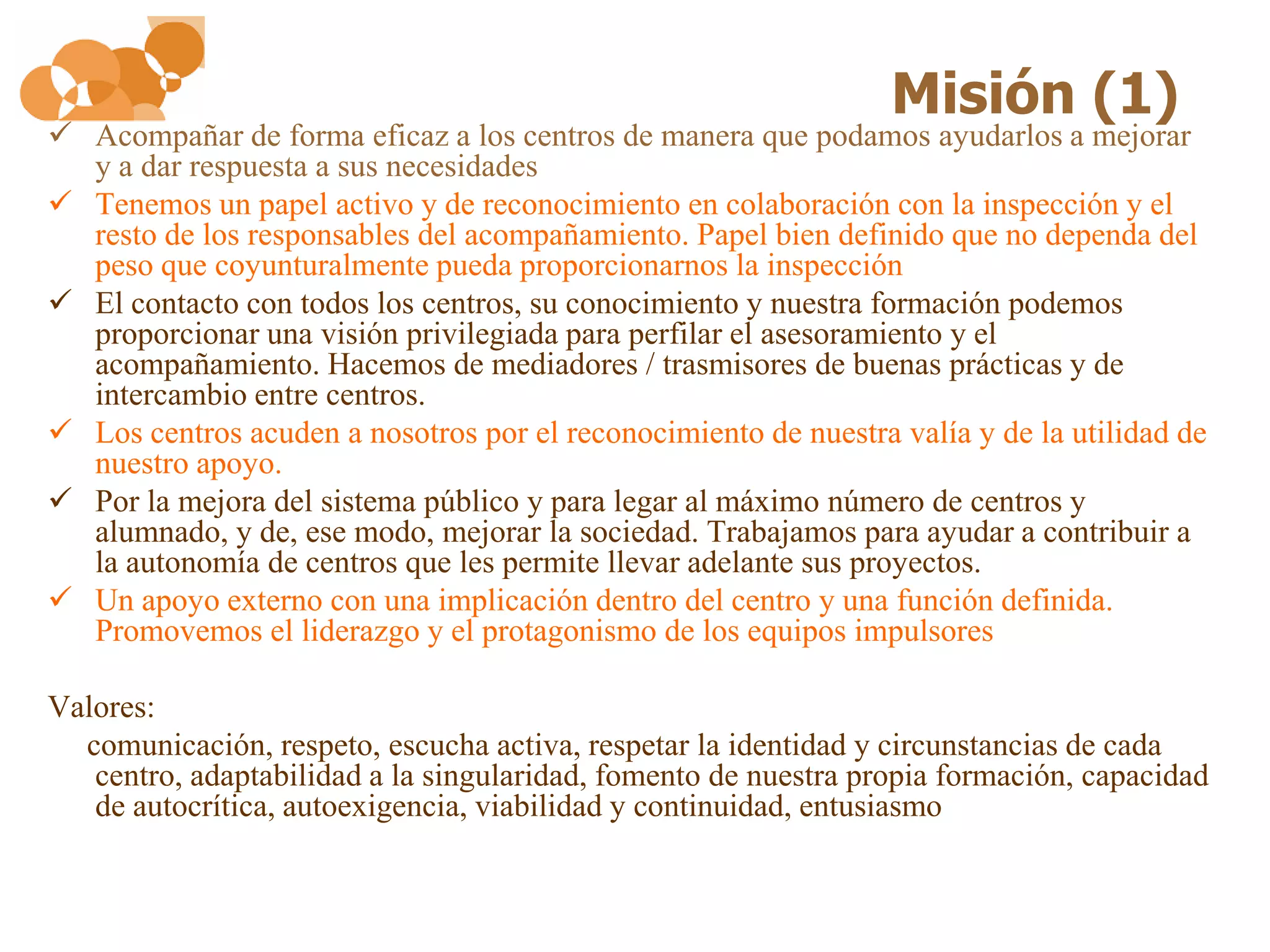 Misión (1)
 Acompañar de forma eficaz a los centros de manera que podamos ayudarlos a mejorar
  y a dar respuesta a sus necesidades
 Tenemos un papel activo y de reconocimiento en colaboración con la inspección y el
  resto de los responsables del acompañamiento. Papel bien definido que no dependa del
  peso que coyunturalmente pueda proporcionarnos la inspección
 El contacto con todos los centros, su conocimiento y nuestra formación podemos
  proporcionar una visión privilegiada para perfilar el asesoramiento y el
  acompañamiento. Hacemos de mediadores / trasmisores de buenas prácticas y de
  intercambio entre centros.
 Los centros acuden a nosotros por el reconocimiento de nuestra valía y de la utilidad de
  nuestro apoyo.
 Por la mejora del sistema público y para legar al máximo número de centros y
  alumnado, y de, ese modo, mejorar la sociedad. Trabajamos para ayudar a contribuir a
  la autonomía de centros que les permite llevar adelante sus proyectos.
 Un apoyo externo con una implicación dentro del centro y una función definida.
  Promovemos el liderazgo y el protagonismo de los equipos impulsores

Valores:
  comunicación, respeto, escucha activa, respetar la identidad y circunstancias de cada
   centro, adaptabilidad a la singularidad, fomento de nuestra propia formación, capacidad
   de autocrítica, autoexigencia, viabilidad y continuidad, entusiasmo
 