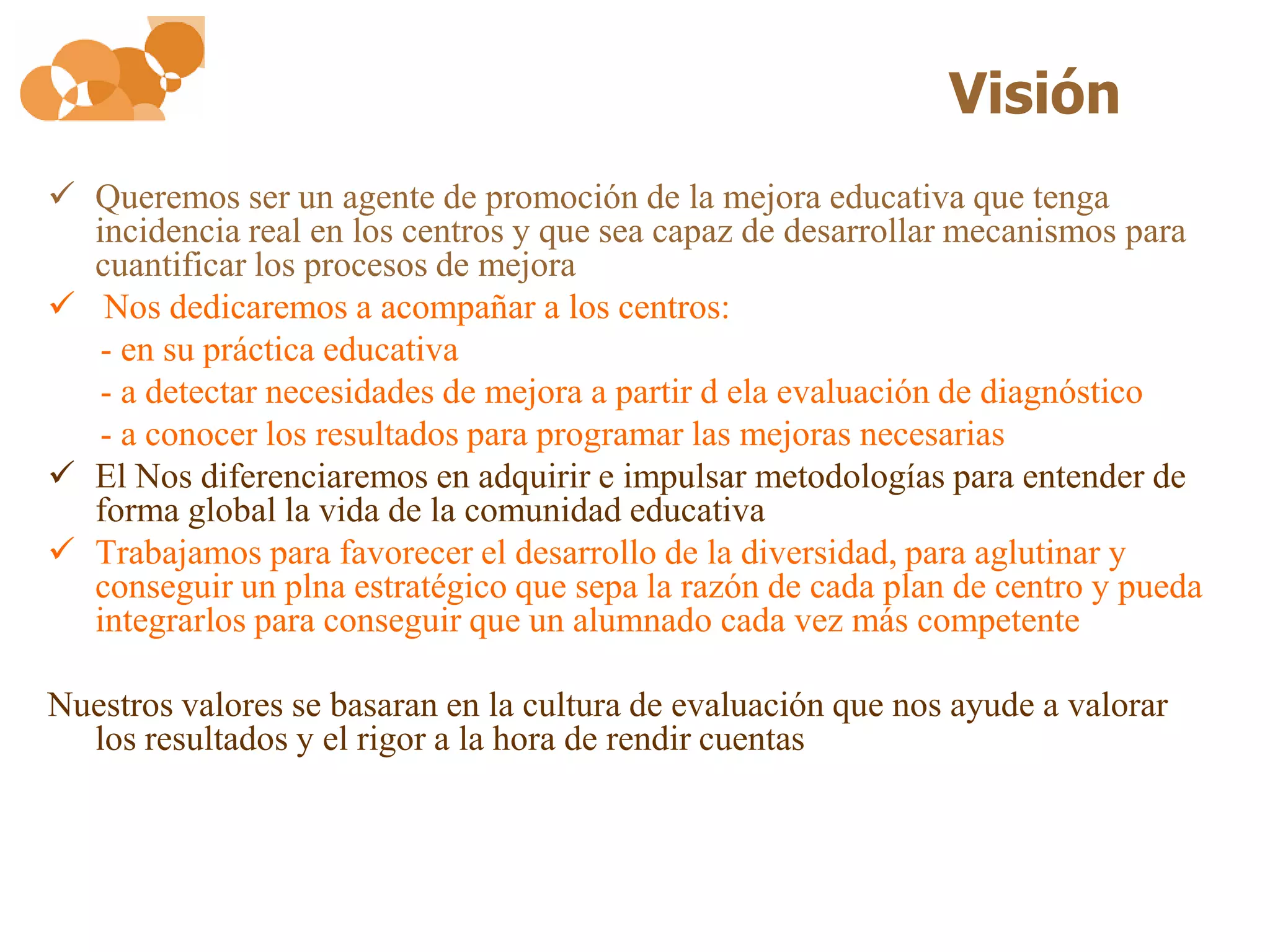 Visión
 Queremos ser un agente de promoción de la mejora educativa que tenga
  incidencia real en los centros y que sea capaz de desarrollar mecanismos para
  cuantificar los procesos de mejora
 Nos dedicaremos a acompañar a los centros:
   - en su práctica educativa
   - a detectar necesidades de mejora a partir d ela evaluación de diagnóstico
   - a conocer los resultados para programar las mejoras necesarias
 El Nos diferenciaremos en adquirir e impulsar metodologías para entender de
  forma global la vida de la comunidad educativa
 Trabajamos para favorecer el desarrollo de la diversidad, para aglutinar y
  conseguir un plna estratégico que sepa la razón de cada plan de centro y pueda
  integrarlos para conseguir que un alumnado cada vez más competente

Nuestros valores se basaran en la cultura de evaluación que nos ayude a valorar
  los resultados y el rigor a la hora de rendir cuentas
 
