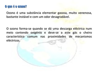 O que é o ozono? Ozono é uma substância elementar gasosa, muito venenosa, bastante instável e com um odor desagradável.  O ozono forma-se quando se dá uma descarga eléctrica num meio contendo oxigénio e deve-se a este gás o cheiro característico comum nas proximidades de mecanismos eléctricos. 
