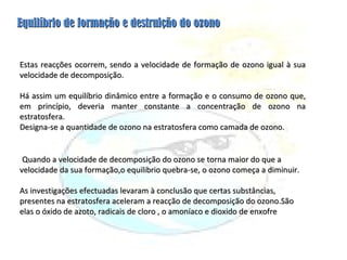 Estas reacções ocorrem, sendo a velocidade de formação de ozono igual à sua velocidade de decomposição. Há assim um equilíbrio dinâmico entre a formação e o consumo de ozono que, em princípio, deveria manter constante a concentração de ozono na estratosfera. Designa-se a quantidade de ozono na estratosfera como camada de ozono. Quando a velocidade de decomposição do ozono se torna maior do que a velocidade da sua formação,o equilibrio quebra-se, o ozono começa a diminuir. As investigações efectuadas levaram à conclusão que certas substâncias, presentes na estratosfera aceleram a reacção de decomposição do ozono.São elas o óxido de azoto, radicais de cloro , o amoníaco e dioxido de enxofre Equilíbrio de formação e destruição do ozono 