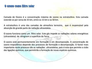 Camada de Ozono é a concentração máxima de ozono na estratosfera. Esta camada estende-se por cerca de 35 km, entre os 15 km e os 50 km. A estratosfera é uma das camadas da atmosfera terrestre,  que é responsável pela absorção de grande parte da radiação ultravioleta. O ozono funciona como um  filtro solar. Este gás impede as radiações solares energéticas (ultravioleta)  de  atingirem a superfície da Terra.  O ozono está permanentemente em formação e em decomposição. A concentração de ozono troposférico depende dos processos de formação e decomposição. O factor mais importante neste processo são as radiações  ultravioletas, pois é esta que permite a cisão das ligações químicas, que permitirão a formação de novas espécies químicas.     O ozono como filtro solar 