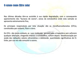 Nas últimas décadas têm-se assistido à sua rápida degradação, com o consequente aparecimento dos "buracos de ozono", zonas da estratosfera onde esta camada se apresenta extremamente fina,   Os principais responsáveis por esta situação são os clorofluorcarbonetos (CFCs), constituídos por carbono, flúor e cloro. Os CFCs  são muito estáveis, as  suas moléculas  passam toda a troposfera sem sofrerem qualquer alteração, chegando intactas à estratosfera, sofrem depois  fotodissociação por acção das radiações solares ultravioletas e debitando  quantidades significativas de Cl. Estes, por sua vez vão consumir o ozono. O ozono como filtro solar 