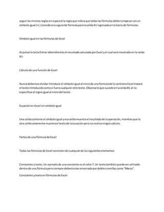 seguirlasmismasreglasenespecial lareglaque indicaque todaslasfórmulasdebenempezarconun
símboloigual (=).Considerala siguiente fórmulaparalaceldaA1 ingresadaenla barra de fórmulas:
Símboloigual enlasfórmulasde Excel
Al pulsarla teclaEntrar obtendremosel resultadocalculadoporExcel yel cual será mostradoenla celda
A1:
Cálculode una funciónde Excel
Nuncadebemosolvidarintroducirel símboloigual al iniciode unafórmulade locontrarioExcel tratará
el textointroducidocomosi fueracualquierotrotexto.Observaloque sucede enlaceldaB1 al no
especificarel signoigual al iniciodel texto:
Ecuaciónen Excel sinsímboloigual
Una celdacontiene el símboloigual yesaceldamuestrael resultadode laoperación,mientrasque la
otra celdasolamente muestrael textode laecuaciónperonorealizaningúncálculo.
Partesde una fórmulade Excel
Todas lasfórmulasde Excel consistende cualquierde lossiguienteselementos:
Constantesotexto.Un ejemplode unaconstante esel valor7.Un textotambiénpuedeserutilizado
dentrode una fórmulaperosiempre deberáestarencerradopordoblescomillascomo“Marzo”.
Constantesytextoenfórmulasde Excel
 