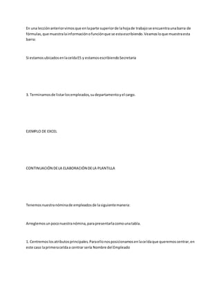 En una lecciónanteriorvimosque enlaparte superiorde lahojade trabajose encuentraunabarra de
fórmulas,que muestralainformaciónofunciónque se estaescribiendo.Veamosloque muestraesta
barra:
Si estamosubicadosenlaceldaE5 y estamosescribiendoSecretaria
3. Terminamosde listarlosempleados,sudepartamentoyel cargo.
EJEMPLO DE EXCEL
CONTINUACIÓN DELA ELABORACIÓN DELA PLANTILLA
Tenemosnuestranóminade empleadosde lasiguientemanera:
Arreglemosunpoconuestranómina,parapresentarlacomounatabla.
1. Centremoslosatributosprincipales.Paraellonosposicionamosenlaceldaque queremoscentrar,en
este caso laprimeraceldaa centrar sería Nombre del Empleado
 