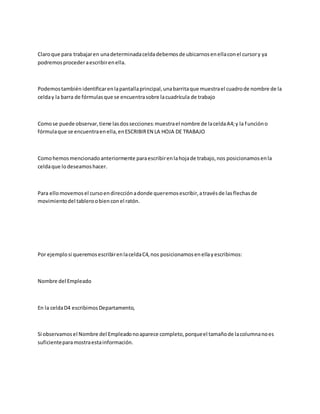Claroque para trabajaren unadeterminadaceldadebemosde ubicarnosenellaconel cursory ya
podremosprocederaescribirenella.
Podemostambién identificarenlapantallaprincipal,unabarritaque muestrael cuadrode nombre de la
celday la barra de fórmulasque se encuentrasobre lacuadrícula de trabajo
Comose puede observar,tiene lasdossecciones:muestrael nombre de laceldaA4;y la funcióno
fórmulaque se encuentraenella,enESCRIBIREN LA HOJA DE TRABAJO
Comohemosmencionadoanteriormente paraescribirenlahojade trabajo,nos posicionamosenla
celdaque lodeseamoshacer.
Para ellomovemosel cursoendirecciónadonde queremosescribir,atravésde lasflechasde
movimientodel tableroobienconel ratón.
Por ejemplosi queremosescribirenlaceldaC4,nos posicionamosenellayescribimos:
Nombre del Empleado
En la celdaD4 escribimosDepartamento,
Si observamosel Nombre del Empleadonoaparece completo,porqueel tamañode lacolumnanoes
suficienteparamostraestainformación.
 