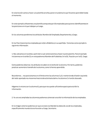En estalecciónvamosa hacer una plantillasencillayponerenprácticalo que llevamosaprendidohastas
el momento.
En este ejemploutilizaremosunaplantillacompuestapor10 empleadosparaquienesidentificaremosen
lasposicionesenel que trabajany el cargo.
En las columnaspondremoslosatributos:Nombre del Empleado;Departamento;yCargo.
En las filaslistaremoslosempleadosporordenalfabéticoensusapellidos.Tomemoscomoejemplola
siguiente información.
1. Nos ubicamosenlaceldaa partirde la cual comenzaremosahacernuestraplanilla.Parael ejemplo
iniciaremosenlaceldaC2;en estapodremosNombre del Futbolista.EnlaD2, Posciónyen laE2, Cargo.
Comopodemosobservar,losatributosnocabenenel anchode lacolumna.Por tanto,podemos
practicar aumentarel tamañode lacolumna,como lohemosaprendido.
Recordemos...nosposicionamosenel límiteentre lascolumnasCyD, manteniendoel botónizquierdo
del ratón apretadonosmovemoshacialaderechahasta darle a lacolumna C el ancho deseado.
Hágamos lomismocon lacolumnaD, para que nos quede suficienteespacioparaescribirla
información.
2. Ya una vezampliadaslascolumnaspodremoscomenzaraescribirlainformaciónde losempleados
En la imágenanteriorpodemosverque se estanescribiendolosdatosde unade las empleadas,
específicamente muestralaescriturade suCargo, Secretaria.
 