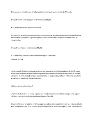2. Buscamos enel botónInciode la barra de herramientaslaopciónCentrarde Alineación
3. Repetimoslospasos1 y 2 para centrarlas celdasD2 y E2.
4. Ya tenemosnuestrosatributoscentrados
5. Para ponerlafuente de losatributosmarcadosennegrita,nosubicamosenprimerlugarenNombre
del EmpleadoybuscamoslaopciónNegrita(N) de lasecciónFuente del botónInicode labarra de
herramientas.
6. Repetimosel paso5 para lasceldasD2 y E2.
5. Ya tendremosnuestrasceldasmarcadasennegritaycentradas
Fórmulasde Excel
Las fórmulasde Excel sonloque dan un tremendopoderanuestrashojasde cálculo.Sinlasfórmulas
nuestrashojasde cálculoseríancomo cualquierotrodocumentocreadoenunprocesadorde palabras.
Utilizamoslasfórmulasde Excel pararealizarcálculosenlosdatosde una hojay obtenerlosresultados
actualizadoscadavezque losdatos cambien.
¿Qué son lasfórmulasde Excel?
Una fórmulade Excel esun códigoespecial que introducimosenunacelda.Ese códigorealizaalgunos
cálculosy regresaunresultadoque esdesplegadoenlacelda.
Existenmillonesde variacionesde fórmulasporque cadapersonacrearálafórmulaque mejorse adapte
a sus necesidadesespecíficas.Perosinimportarlacantidadde fórmulasque vayaa crear, todasdeberán
 