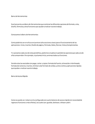 Barra de Herramientas
Excel presentaunaBarra de Herramientasque contiene lasdiferentesopcionesde formato,vista,
diseño,fórmulasyotrasfuncionesque ayudanarealizarnuestrotrabajo.
ConozcamoslaBarra de Herramientas:
Comopodemosverenellase encuentranochoseccionesclavesparael funcionamientode las
aplicaciones:Inicio,Insertar,Diseñode página,Fórmulas,Datos,Revisar,VistayComplementos.
Y si pulsamoscadauna de estaspestañitas,podremosvisualizaenpantallalasopcionesque cadaunade
ellascomprenden.Porejemplo,si pulsamosInicio,veremostodassusfunciones.
Siendoestaslasasociadasconpegar,cortar y copiar;formatode fuente;alineacióne interlineado;
formatode números;insertar,eliminarodarformato de celdas;yotros estilosyaplicacionesrápidas
que ayudana realizarnuestrotrabajo.
Barra de AccesoRápido
Comose puede ver,labarra se ha configuradoconcuatro botonesde accesorápido(sinnecesidadde
ingresara funcionesomásviñetas),loscualesson:guardar,deshacer,rehaceryabrir.
 