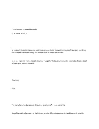 EXCEL - BARRA DE HERRAMIENTAS
LA HOJA DE TRABAJO
La hojade trabajo constade una cuadrícula compuestaporfilasy columnas,de ahi que para nombrara
una celdadeterminadase hagaunacombinaciónde ambosparámetros.
En el que el primerelementoeslaColumnayluego laFila.Las columnasestánordenadasde acuerdoal
alfabetoylasfilaspornúmeros.
Columnas
Filas
Por ejemplo,A4seráuna celdaubicadaenla columnaA y enla cuarta fila
Si nos fijamoslacolumnaA y la fila4 tienenuncolordiferenteque muestralaubicaciónde lacelda.
 