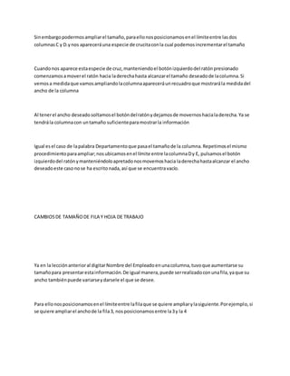 Sinembargopodermosampliarel tamaño,paraellonosposicionamosenel límiteentre lasdos
columnasC y D.ynos apareceráuna especie de crucitaconla cual podemosincrementarel tamaño
Cuandonos aparece estaespecie de cruz,manteniendoel botónizquierdodel ratónpresionado
comenzamosamoverel ratón hacia laderechahasta alcanzarel tamaño deseadode lacolumna.Si
vemosa medidaque vamosampliandolacolumnaapareceráunrecuadroque mostrarála medidadel
ancho de la columna
Al tenerel ancho deseadosoltamosel botóndelratónydejamosde movernoshacialaderecha.Ya se
tendrála columnacon untamaño suficienteparamostrarla información
Igual esel caso de lapalabra Departamentoque pasael tamañode la columna.Repetimosel mismo
procedimientoparaampliar;nosubicamosenel límite entre lacolumnaDy E, pulsamosel botón
izquierdodel ratónymanteniéndoloapretadonosmovemoshacia laderechahastaalcanzar el ancho
deseadoeste casonose ha escritonada,así que se encuentravacío.
CAMBIOSDE TAMAÑODE FILA Y HOJA DE TRABAJO
Ya en la lecciónanterioral digitarNombre del Empleadoenunacolumna,tuvoque aumentarse su
tamañopara presentarestainformación.De igual manera,puede serrealizadoconunafila,yaque su
ancho tambiénpuede variarseydarsele el que se desee.
Para ellonosposicionamosenel límiteentre lafilaque se quiere ampliarylasiguiente.Porejemplo,si
se quiere ampliarel anchode la fila3, nosposicionamosentre la3y la 4
 