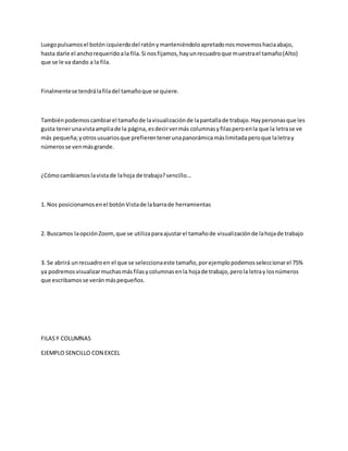 Luegopulsamosel botónizquierdodel ratónymanteniéndoloapretadonosmovemoshaciaabajo,
hasta darle el anchorequeridoala fila.Si nosfijamos,hayunrecuadroque muestrael tamaño(Alto)
que se le va dando a la fila.
Finalmentese tendrálafiladel tamañoque se quiere.
Tambiénpodemoscambiarel tamañode lavisualizaciónde lapantallade trabajo.Haypersonasque les
gusta tenerunavistaampliade la página, esdecirvermás columnasyfilasperoenla que la letrase ve
más pequeña;yotrosusuariosque prefierentenerunapanorámicamáslimitadaperoque laletray
númerosse venmásgrande.
¿Cómocambiamoslavistade lahoja de trabajo?sencillo...
1. Nos posicionamosenel botónVistade labarrade herramientas
2. Buscamos laopciónZoom,que se utilizaparaajustarel tamañode visualizaciónde lahojade trabajo
3. Se abrirá unrecuadroen el que se seleccionaeste tamaño,porejemplopodemosseleccionarel 75%
ya podremosvisualizarmuchasmásfilasycolumnasenla hojade trabajo,perola letray losnúmeros
que escribamosse veránmáspequeños.
FILASY COLUMNAS
EJEMPLO SENCILLO CON EXCEL
 