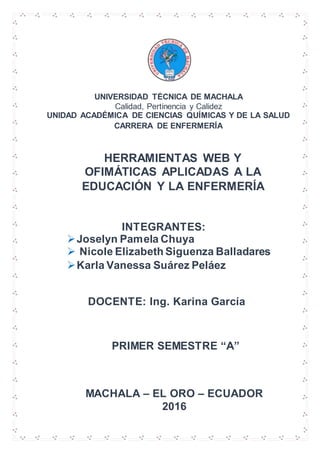 UNIVERSIDAD TÉCNICA DE MACHALA
Calidad, Pertinencia y Calidez
UNIDAD ACADÉMICA DE CIENCIAS QUÍMICAS Y DE LA SALUD
CARRERA DE ENFERMERÍA
INTEGRANTES:
Joselyn Pamela Chuya
 Nicole Elizabeth Siguenza Balladares
Karla Vanessa Suárez Peláez
HERRAMIENTAS WEB Y
OFIMÁTICAS APLICADAS A LA
EDUCACIÓN Y LA ENFERMERÍA
DOCENTE: Ing. Karina García
MACHALA – EL ORO – ECUADOR
2016
PRIMER SEMESTRE “A”
 