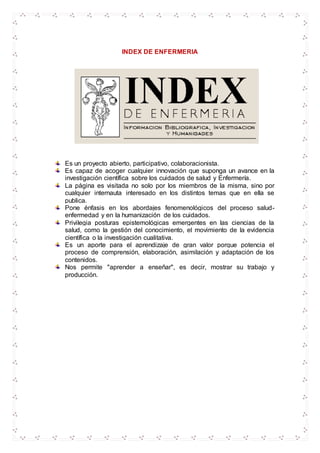 INDEX DE ENFERMERIA
Es un proyecto abierto, participativo, colaboracionista.
Es capaz de acoger cualquier innovación que suponga un avance en la
investigación científica sobre los cuidados de salud y Enfermería.
La página es visitada no solo por los miembros de la misma, sino por
cualquier internauta interesado en los distintos temas que en ella se
publica.
Pone énfasis en los abordajes fenomenológicos del proceso salud-
enfermedad y en la humanización de los cuidados.
Privilegia posturas epistemológicas emergentes en las ciencias de la
salud, como la gestión del conocimiento, el movimiento de la evidencia
científica o la investigación cualitativa.
Es un aporte para el aprendizaje de gran valor porque potencia el
proceso de comprensión, elaboración, asimilación y adaptación de los
contenidos.
Nos permite "aprender a enseñar", es decir, mostrar su trabajo y
producción.
 