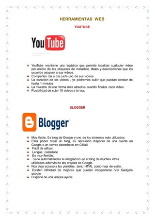 HERRAMIENTAS WEB
YOUTUBE
YouTube mantiene una logística que permite localizar cualquier video
por medio de las etiquetas de metadato, títulos y descripciones que los
usuarios asignan a sus videos.
Comparten día a día cada uno de sus videos
La duración de los videos , ya podremos subir que puedan constar de
hasta 1 minutos
La muestra de una forma más atractiva cuando finaliza cada video.
Posibilidad de subir 10 videos a la vez.
BLOGGER
Muy fiable. Es blog de Google y uno de los sistemas más utilizados.
Para poder crear un blog, es necesario disponer de una cuenta en
Google o un correo electrónico en GMail.
Fácil de utilizar.
Lengua: castellano
Es muy flexible.
Tiene automatizadas la integración en el blog de muchas otras
utilidades además de las propias de Google.
Nos deja acceso a las plantillas, tanto HTML como hoja de estilo.
Existen infinidad de mejoras que pueden incorporarse. Ver Gadgets
google
Dispone de una amplia ayuda.
 