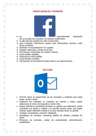 REDES SOCIALES: FACEBOOK
es especialmente interesante
por su posible uso educativo de carácter colaborativo
su alta tasa de penetración entre el alumnado.
para compartir información (usada para intercambiar archivos, entre
otros) y estudiar.
Incentivar la sociabilización con iguales.
Entablar relaciones a través de la web.
Permanecer conectados con nuestro entorno.
Crear perfiles digitales.
Participar en otros perfiles.
Crear eventos sociales.
Permanecer la privacidad de estas redes y sus repercusiones.
OUTLOOK.
 Permite hacer un seguimiento de los mensajes y contactos que usted
tenga, reciba o envíe.
 Organizar los mensajes en carpetas, por colores o vistas, puede
seleccionar el correo no deseado y mucho más.
 Incluye además la posibilidad de llevar su agenda con calendario, puede
recordarle sus tareas a realizar y le permite escribir notas, que puede
ordenar según diferentes colores si es que necesita hacer un apunte.
 Ventajas competitivas, inversión inteligente.
 Estrategias de mercado, marketing, gestión de clientes, controles de
stock.
 Eficiencia de procesos, evalúo de productividad, administración,
contabilidad.
 