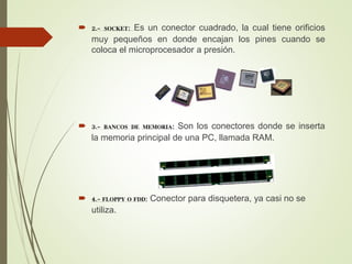  2.- SOCKET: Es un conector cuadrado, la cual tiene orificios
muy pequeños en donde encajan los pines cuando se
coloca el microprocesador a presión.
 3.- BANCOS DE MEMORIA: Son los conectores donde se inserta
la memoria principal de una PC, llamada RAM.
 4.- FLOPPY O FDD: Conector para disquetera, ya casi no se
utiliza.
 