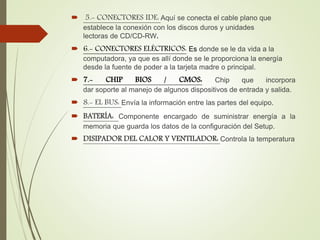  5.- CONECTORES IDE: Aquí se conecta el cable plano que
establece la conexión con los discos duros y unidades
lectoras de CD/CD-RW.
 6.- CONECTORES ELÉCTRICOS: Es donde se le da vida a la
computadora, ya que es allí donde se le proporciona la energía
desde la fuente de poder a la tarjeta madre o principal.
 7.- CHIP BIOS / CMOS: Chip que incorpora
dar soporte al manejo de algunos dispositivos de entrada y salida.
 8.- EL BUS: Envía la información entre las partes del equipo.
 BATERÍA: Componente encargado de suministrar energía a la
memoria que guarda los datos de la configuración del Setup.
 DISIPADOR DEL CALOR Y VENTILADOR: Controla la temperatura
 